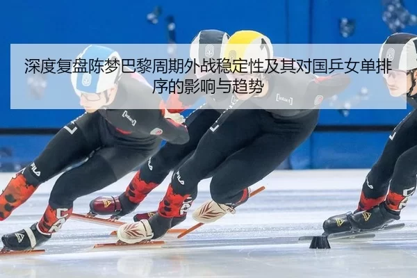 深度复盘陈梦巴黎周期外战稳定性及其对国乒女单排序的影响与趋势