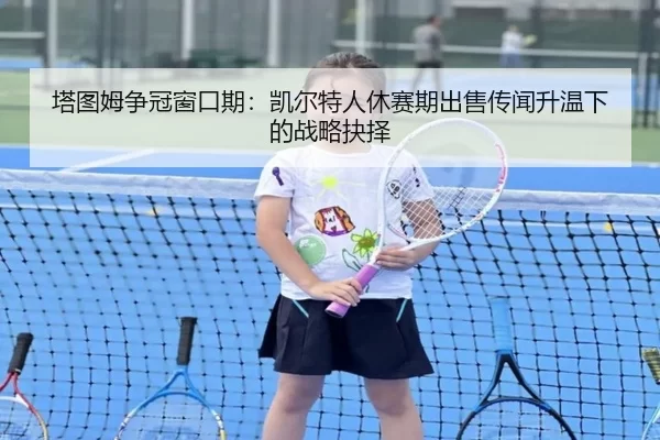 塔图姆争冠窗口期：凯尔特人休赛期出售传闻升温下的战略抉择