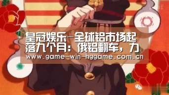 皇冠娱乐-全球铝市场起落九个月:俄铝翻车,力拓险成老大(图3) 皇冠娱乐